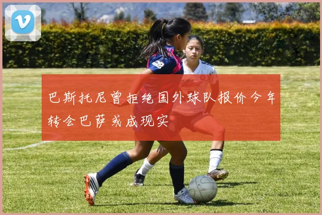 巴斯托尼曾拒绝国外球队报价今年转会巴萨或成现实