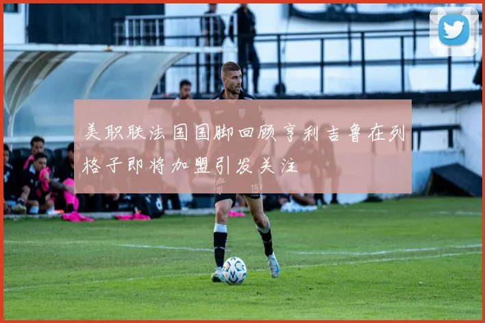 美职联法国国脚回顾亨利吉鲁在列格子即将加盟引发关注