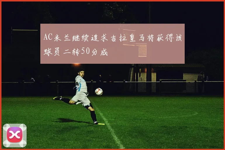 AC米兰继续追求吉拉皇马将获得该球员二转50分成