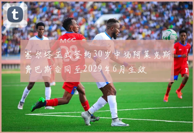 塞尔塔正式签约30岁中场阿莱克斯费巴斯合同至2029年6月生效