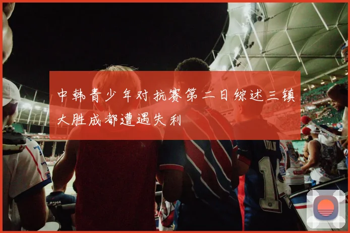 中韩青少年对抗赛第二日综述三镇大胜成都遭遇失利