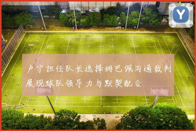 卢宁担任队长选择姆巴佩沟通裁判展现球队领导力与默契配合