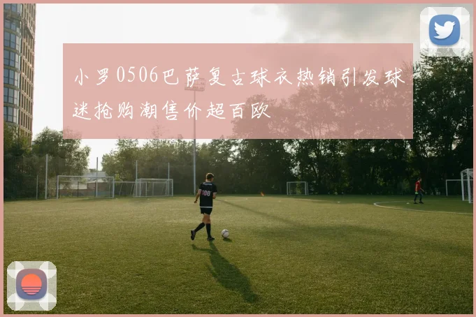 小罗0506巴萨复古球衣热销引发球迷抢购潮售价超百欧