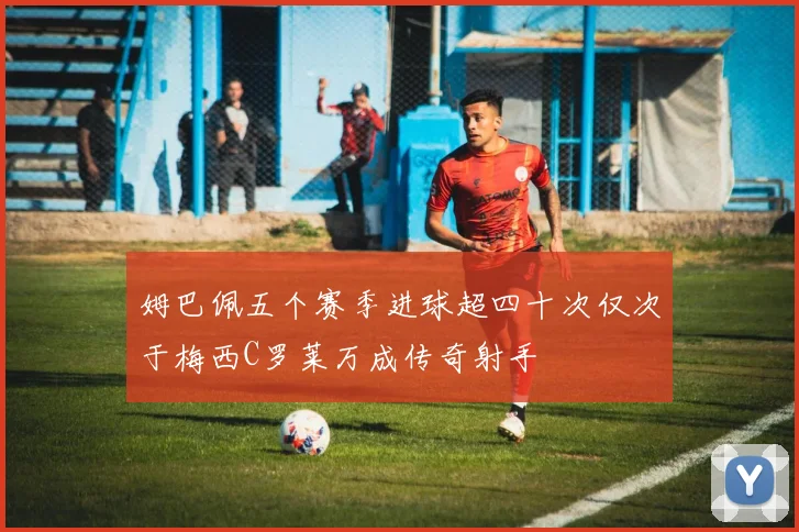 姆巴佩五个赛季进球超四十次仅次于梅西C罗莱万成传奇射手