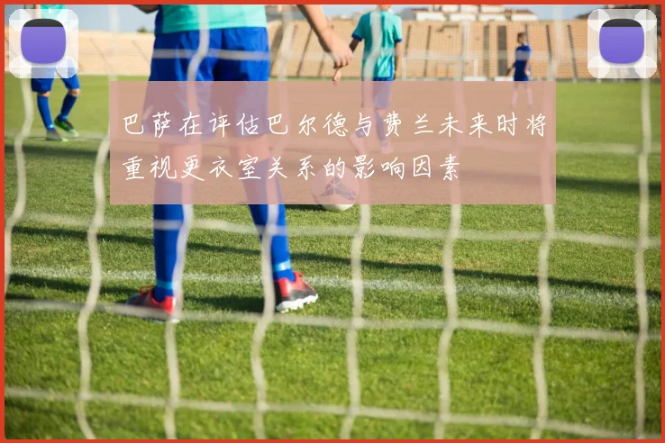 巴萨在评估巴尔德与费兰未来时将重视更衣室关系的影响因素