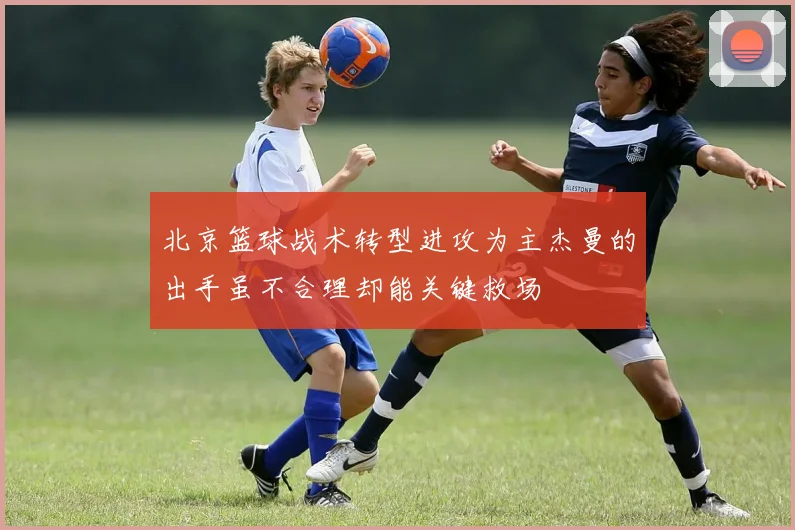 北京篮球战术转型进攻为主杰曼的出手虽不合理却能关键救场
