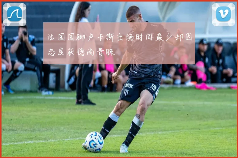 法国国脚卢卡斯出场时间最少却因态度获德尚青睐