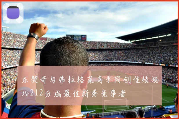 东契奇与弗拉格菜鸟季同创佳绩场均212分成最佳新秀竞争者