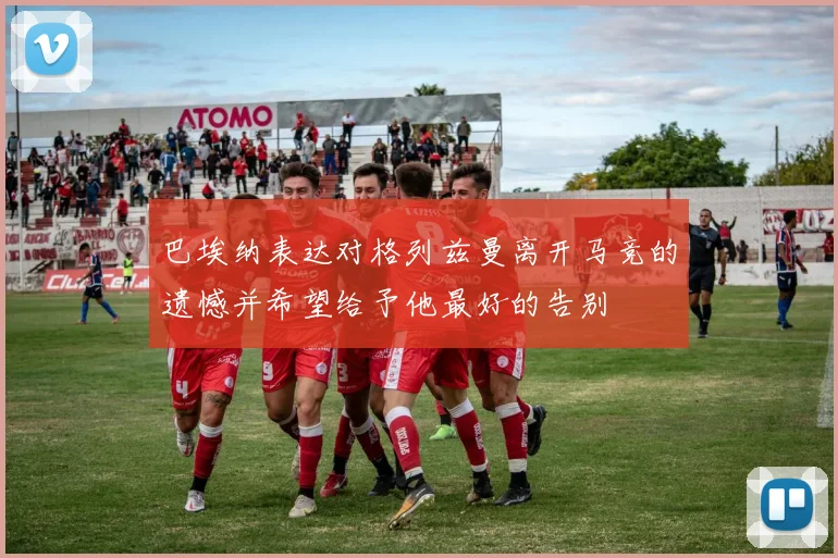 巴埃纳表达对格列兹曼离开马竞的遗憾并希望给予他最好的告别