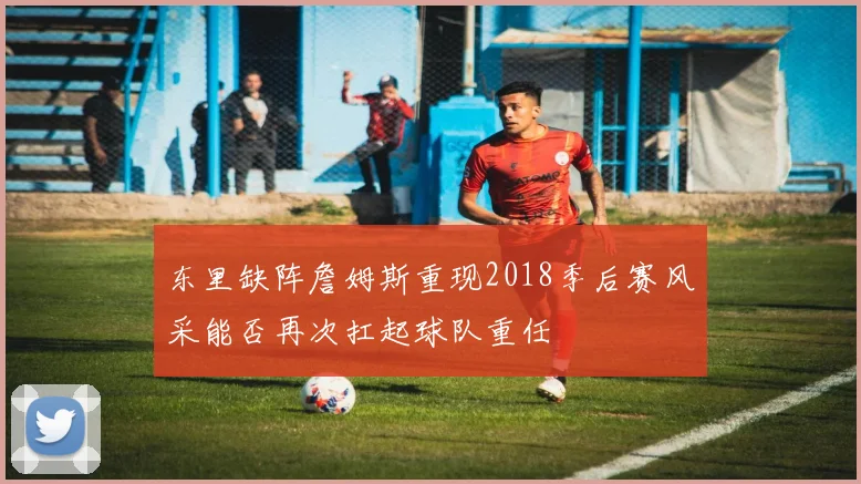 东里缺阵詹姆斯重现2018季后赛风采能否再次扛起球队重任