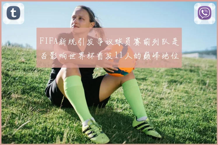 FIFA新规引发争议球员赛前列队是否影响世界杯首发11人的巅峰地位