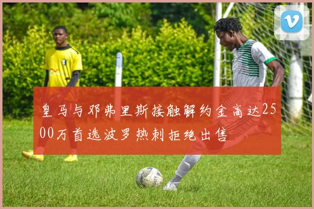 皇马与邓弗里斯接触解约金高达2500万首选波罗热刺拒绝出售