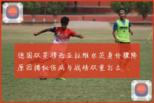 德国双星穆西亚拉维尔茨身价骤降原因揭秘伤病与战绩双重打击