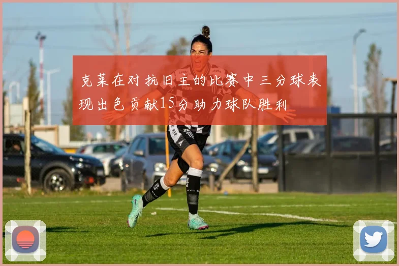 克莱在对抗旧主的比赛中三分球表现出色贡献15分助力球队胜利