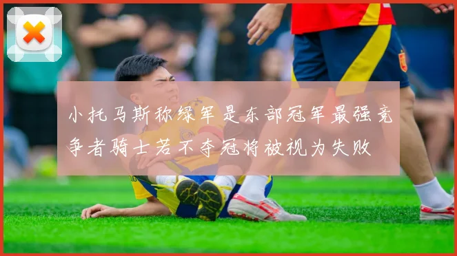 小托马斯称绿军是东部冠军最强竞争者骑士若不夺冠将被视为失败