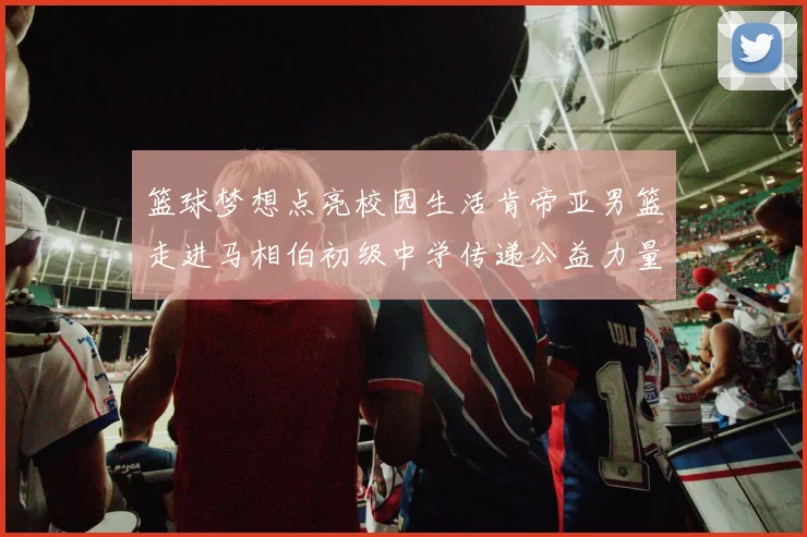 篮球梦想点亮校园生活肯帝亚男篮走进马相伯初级中学传递公益力量