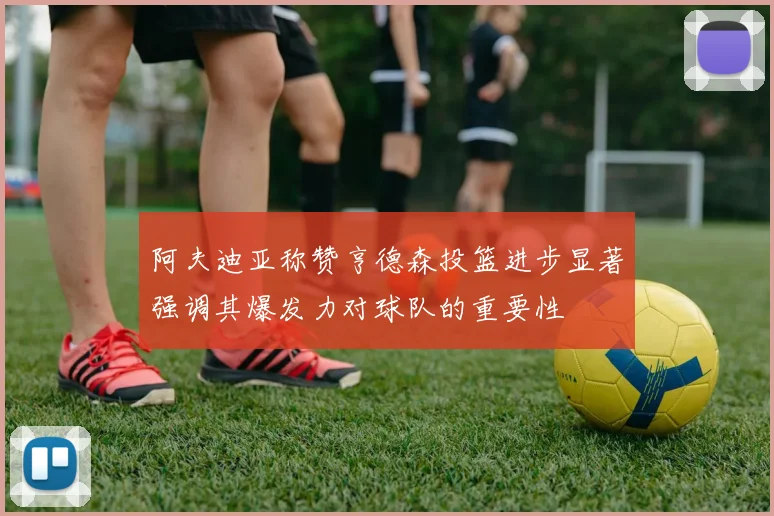 阿夫迪亚称赞亨德森投篮进步显著强调其爆发力对球队的重要性