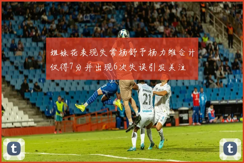 姐妹花表现失常杨舒予杨力维合计仅得7分并出现6次失误引发关注