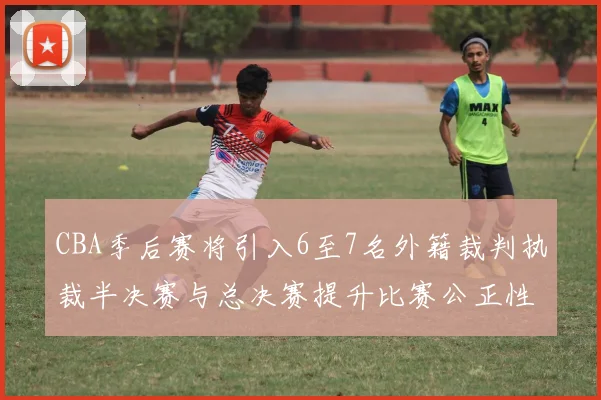 CBA季后赛将引入6至7名外籍裁判执裁半决赛与总决赛提升比赛公正性