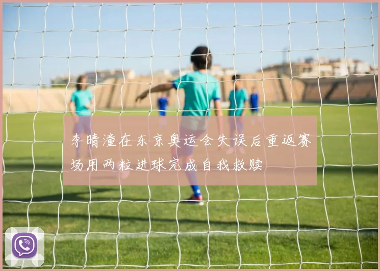 李晴潼在东京奥运会失误后重返赛场用两粒进球完成自我救赎