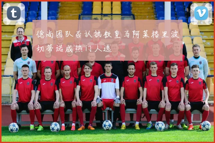 德尚团队否认执教皇马阿莱格里波切蒂诺成热门人选