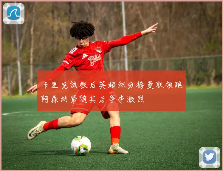 卡里克执教后英超积分榜曼联领跑阿森纳紧随其后争夺激烈