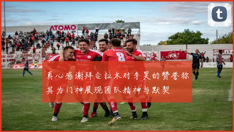 真心感谢拜合拉木对李昊的赞誉称其为门神展现团队精神与默契