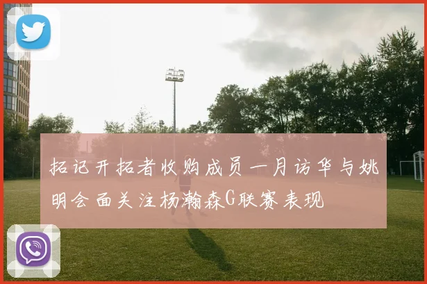 拓记开拓者收购成员一月访华与姚明会面关注杨瀚森G联赛表现